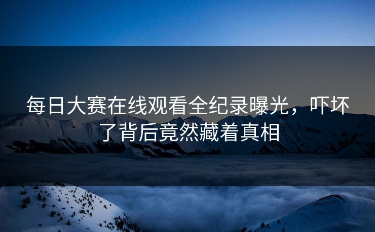 每日大赛在线观看全纪录曝光，吓坏了背后竟然藏着真相