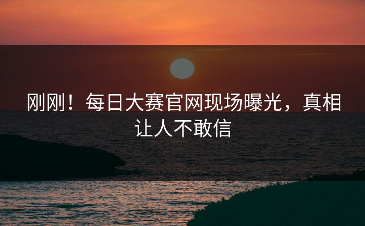 刚刚！每日大赛官网现场曝光，真相让人不敢信