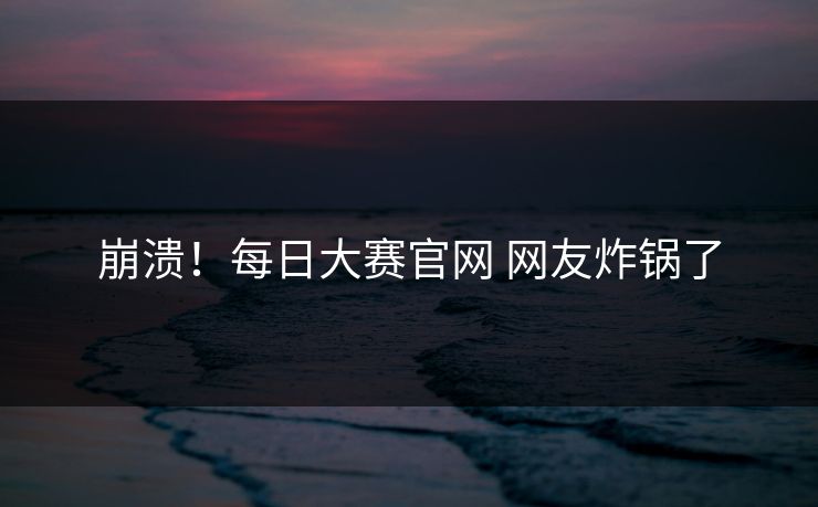 崩溃！每日大赛官网 网友炸锅了