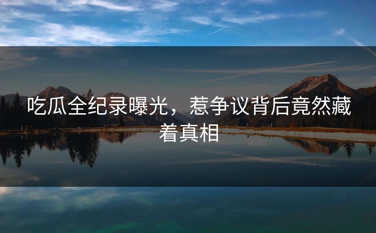吃瓜全纪录曝光，惹争议背后竟然藏着真相
