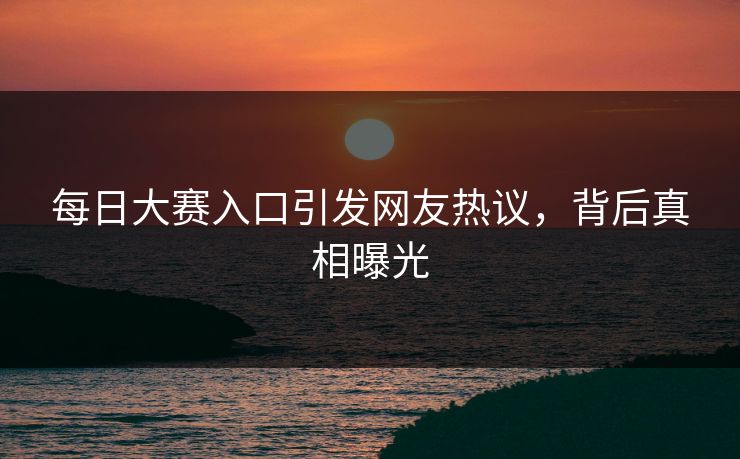 每日大赛入口引发网友热议，背后真相曝光