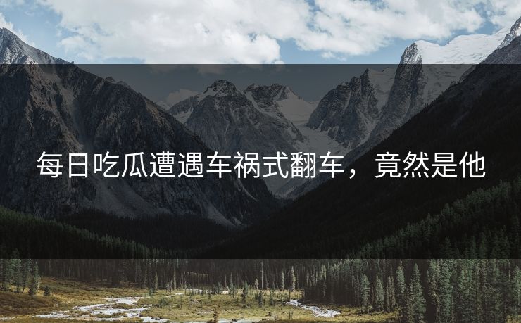 每日吃瓜遭遇车祸式翻车，竟然是他
