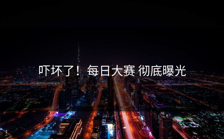 吓坏了！每日大赛 彻底曝光