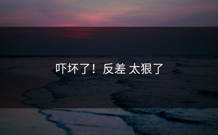 吓坏了！反差 太狠了