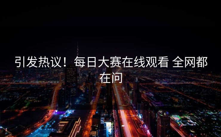 引发热议！每日大赛在线观看 全网都在问