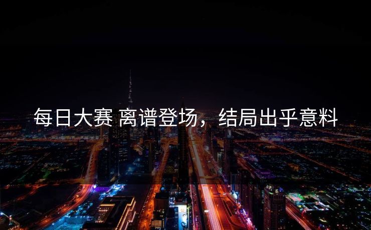 每日大赛 离谱登场，结局出乎意料
