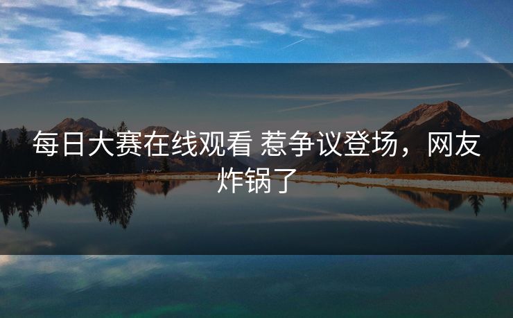 每日大赛在线观看 惹争议登场，网友炸锅了