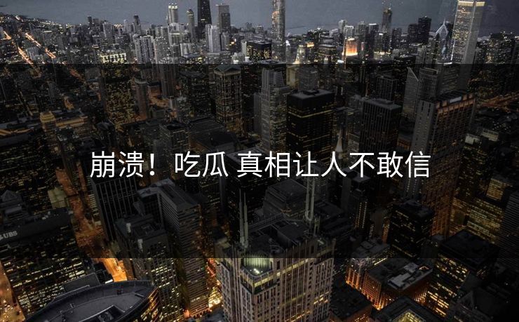 崩溃！吃瓜 真相让人不敢信