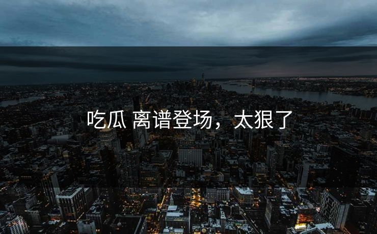 吃瓜 离谱登场，太狠了
