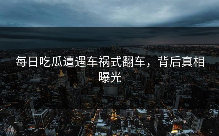 每日吃瓜遭遇车祸式翻车，背后真相曝光