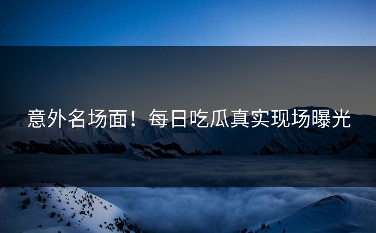 意外名场面！每日吃瓜真实现场曝光
