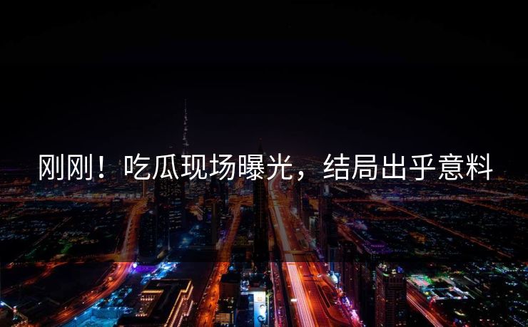 刚刚！吃瓜现场曝光，结局出乎意料
