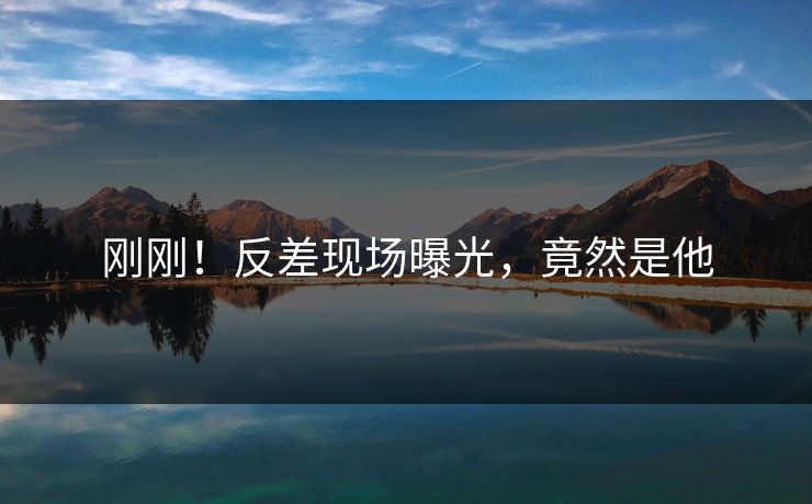 刚刚！反差现场曝光，竟然是他