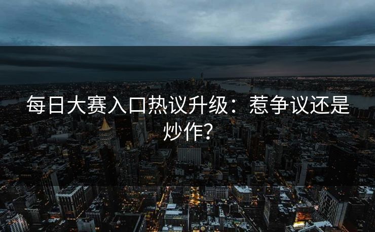 每日大赛入口热议升级：惹争议还是炒作？