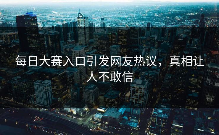 每日大赛入口引发网友热议，真相让人不敢信
