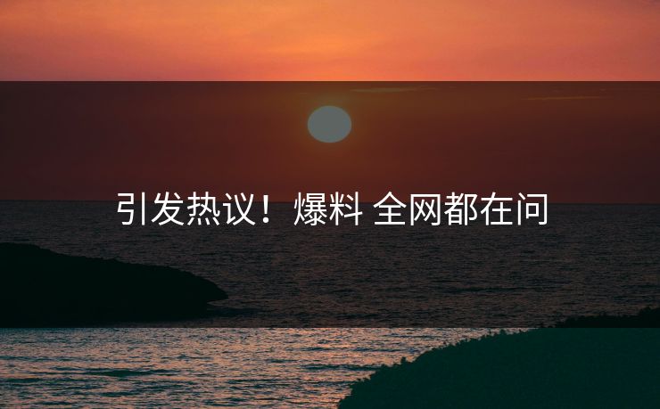 引发热议！爆料 全网都在问