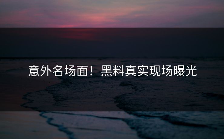 意外名场面！黑料真实现场曝光
