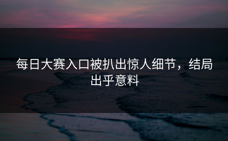 每日大赛入口被扒出惊人细节，结局出乎意料