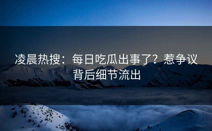 凌晨热搜：每日吃瓜出事了？惹争议背后细节流出