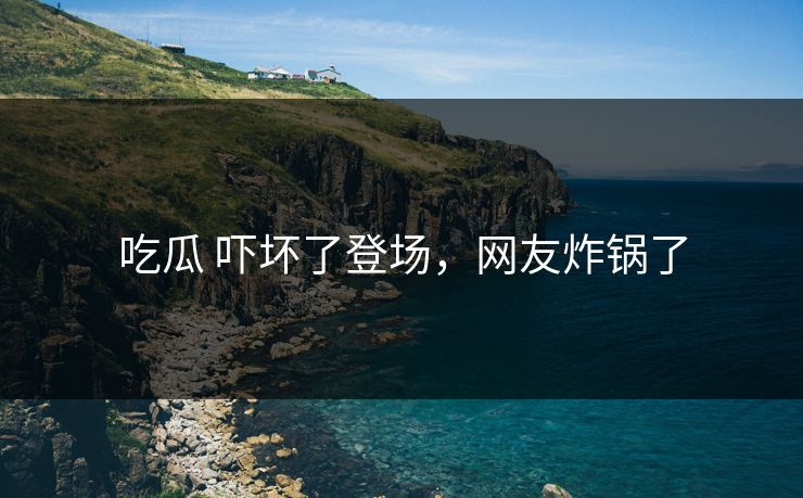 吃瓜 吓坏了登场，网友炸锅了