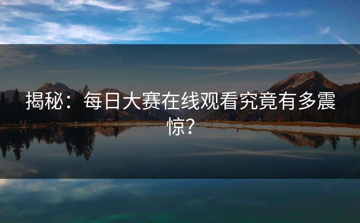 揭秘：每日大赛在线观看究竟有多震惊？