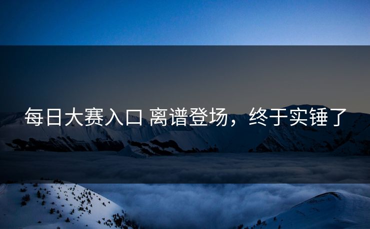 每日大赛入口 离谱登场，终于实锤了