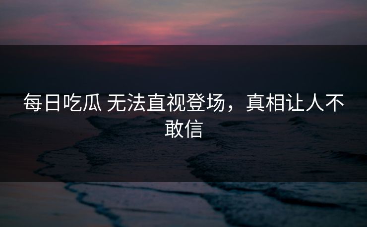 每日吃瓜 无法直视登场，真相让人不敢信