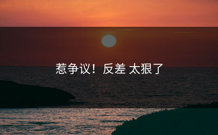 惹争议！反差 太狠了