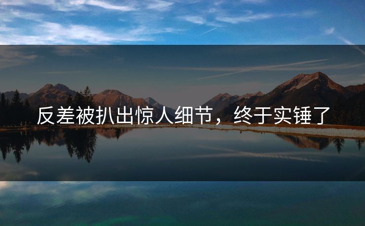 反差被扒出惊人细节，终于实锤了