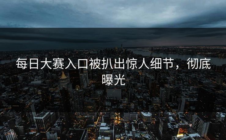 每日大赛入口被扒出惊人细节，彻底曝光