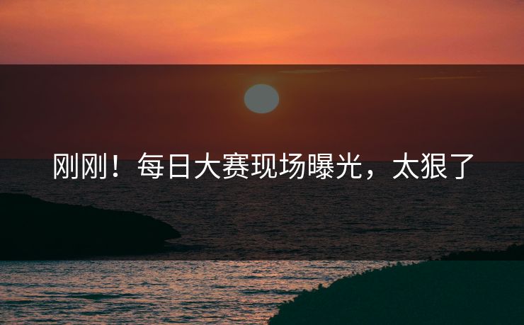 刚刚！每日大赛现场曝光，太狠了