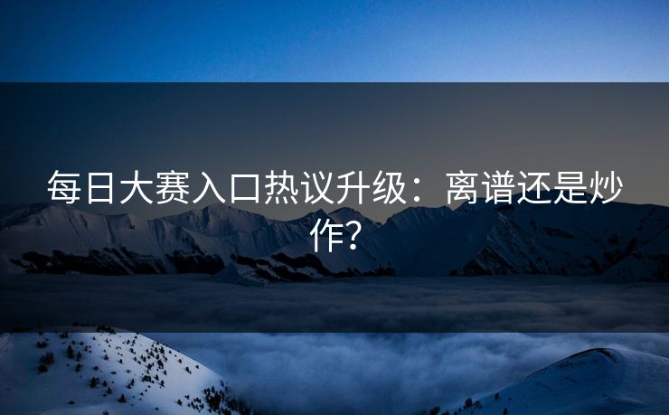 每日大赛入口热议升级：离谱还是炒作？