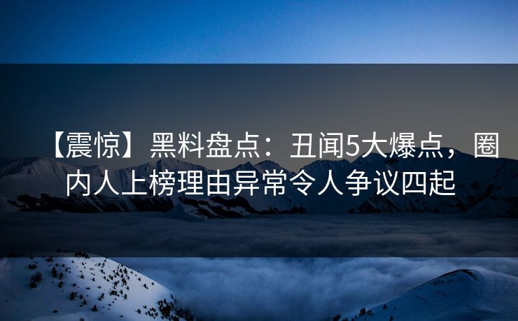 【震惊】黑料盘点：丑闻5大爆点，圈内人上榜理由异常令人争议四起
