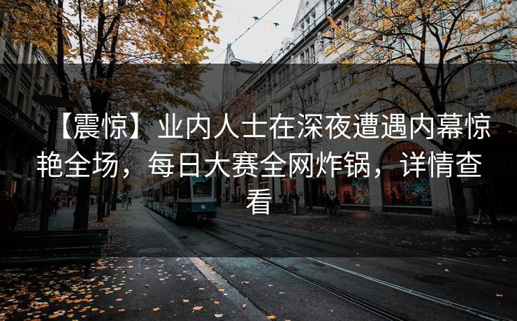 【震惊】业内人士在深夜遭遇内幕惊艳全场，每日大赛全网炸锅，详情查看