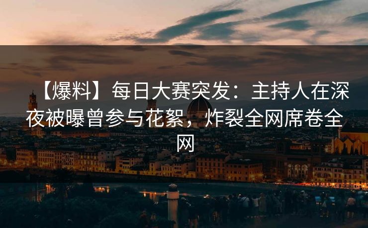 【爆料】每日大赛突发：主持人在深夜被曝曾参与花絮，炸裂全网席卷全网