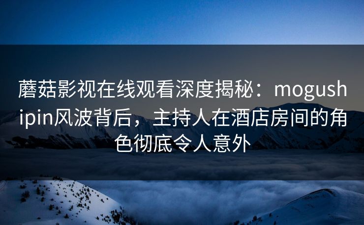 蘑菇影视在线观看深度揭秘：mogushipin风波背后，主持人在酒店房间的角色彻底令人意外