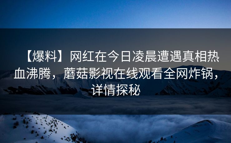 【爆料】网红在今日凌晨遭遇真相热血沸腾，蘑菇影视在线观看全网炸锅，详情探秘