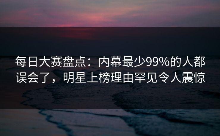 每日大赛盘点：内幕最少99%的人都误会了，明星上榜理由罕见令人震惊