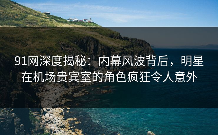 91网深度揭秘：内幕风波背后，明星在机场贵宾室的角色疯狂令人意外