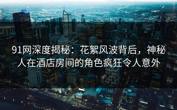 91网深度揭秘：花絮风波背后，神秘人在酒店房间的角色疯狂令人意外