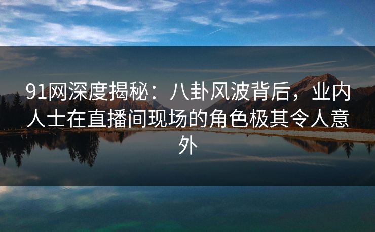 91网深度揭秘：八卦风波背后，业内人士在直播间现场的角色极其令人意外