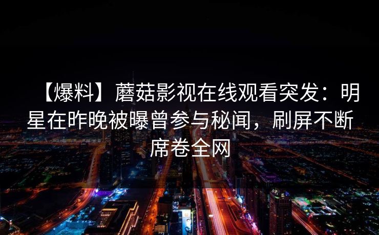 【爆料】蘑菇影视在线观看突发：明星在昨晚被曝曾参与秘闻，刷屏不断席卷全网