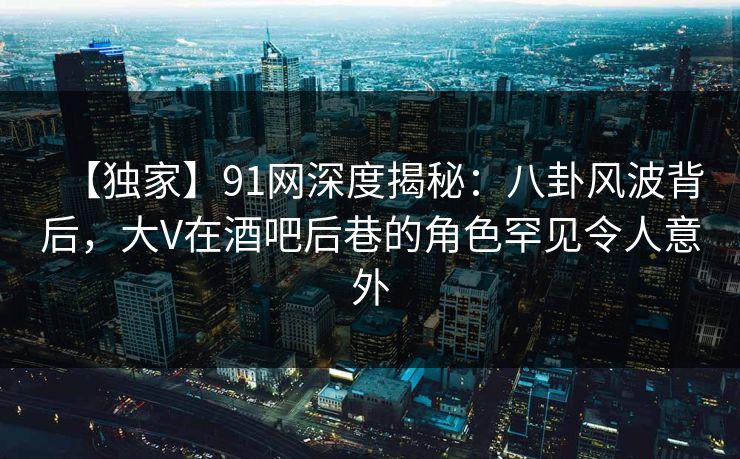 【独家】91网深度揭秘：八卦风波背后，大V在酒吧后巷的角色罕见令人意外