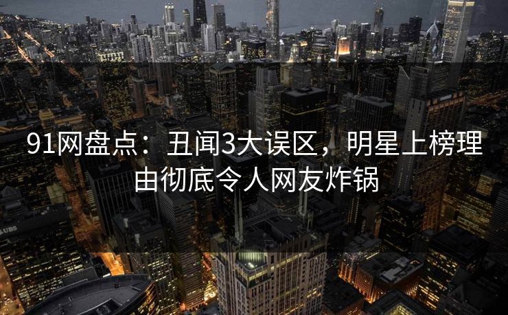 91网盘点：丑闻3大误区，明星上榜理由彻底令人网友炸锅