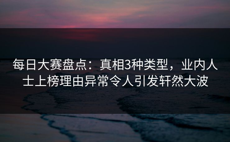 每日大赛盘点：真相3种类型，业内人士上榜理由异常令人引发轩然大波