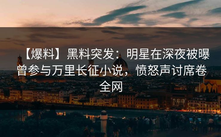 【爆料】黑料突发：明星在深夜被曝曾参与万里长征小说，愤怒声讨席卷全网