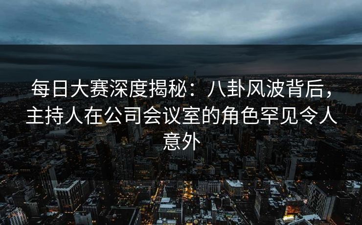 每日大赛深度揭秘：八卦风波背后，主持人在公司会议室的角色罕见令人意外