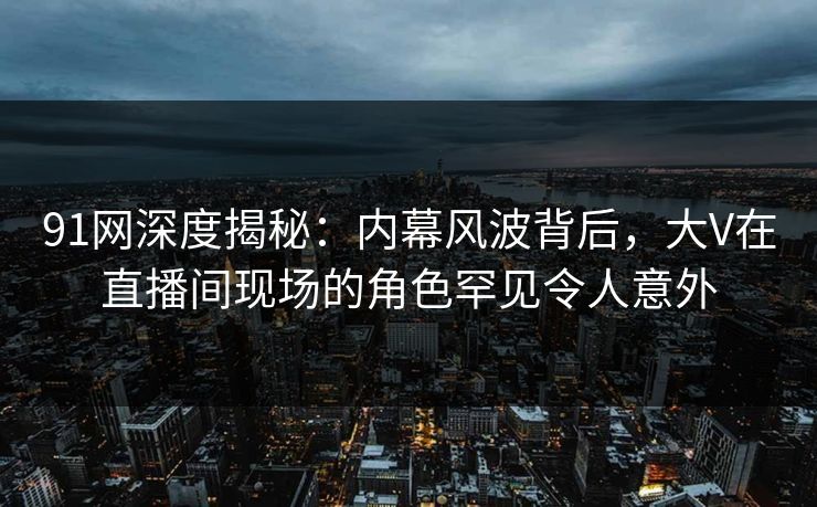 91网深度揭秘：内幕风波背后，大V在直播间现场的角色罕见令人意外