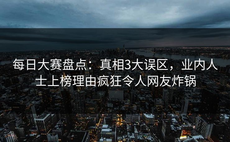 每日大赛盘点：真相3大误区，业内人士上榜理由疯狂令人网友炸锅
