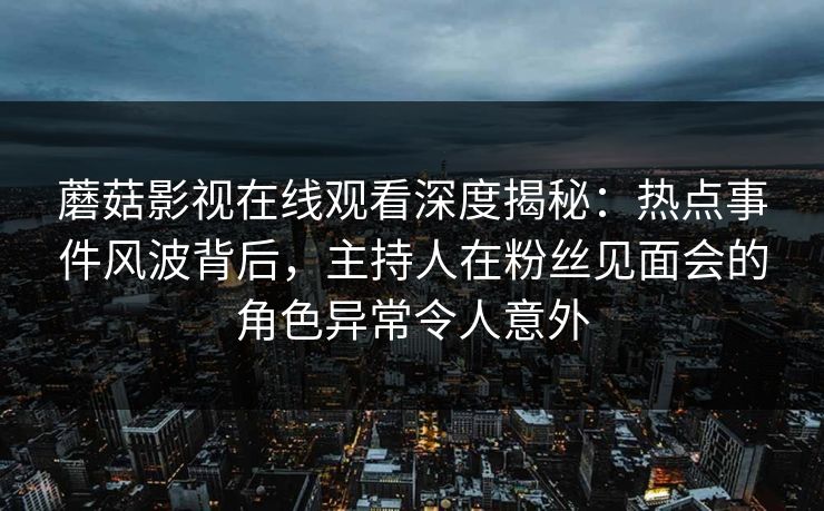 蘑菇影视在线观看深度揭秘：热点事件风波背后，主持人在粉丝见面会的角色异常令人意外
